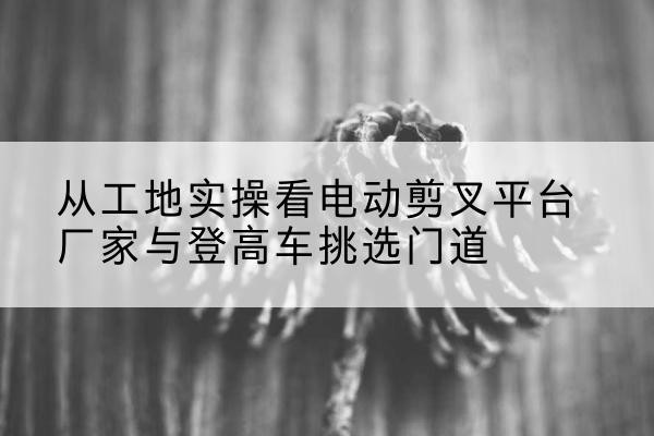 积石山电动剪叉升降平台厂家-从工地实操看电动剪叉平台厂家与登高车挑选门道
