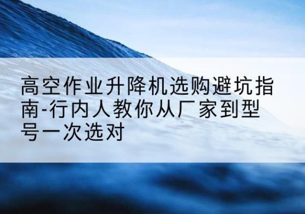 积石山升降平台厂家-高空作业升降机选购避坑指南-行内人教你从厂家到型号一次选对