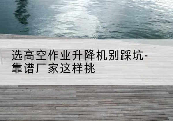 积石山剪叉式升降机厂家-选高空作业升降机别踩坑-靠谱厂家这样挑