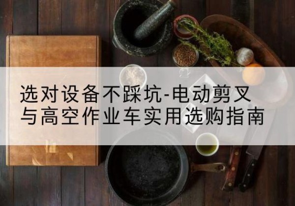 积石山电动剪叉升降平台怎么选-选对设备不踩坑-电动剪叉与高空作业车实用选购指南