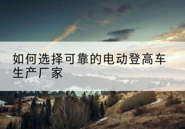 积石山电动登高车厂家-如何选择可靠的电动登高车生产厂家