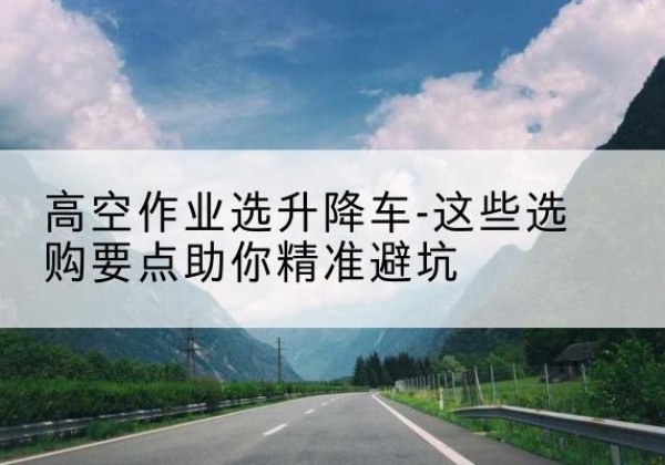积石山升降车厂家-高空作业选升降车-这些选购要点助你*避坑