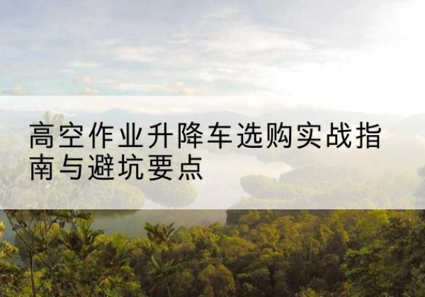 积石山升降车怎么选-高空作业升降车选购实战指南与避坑要点