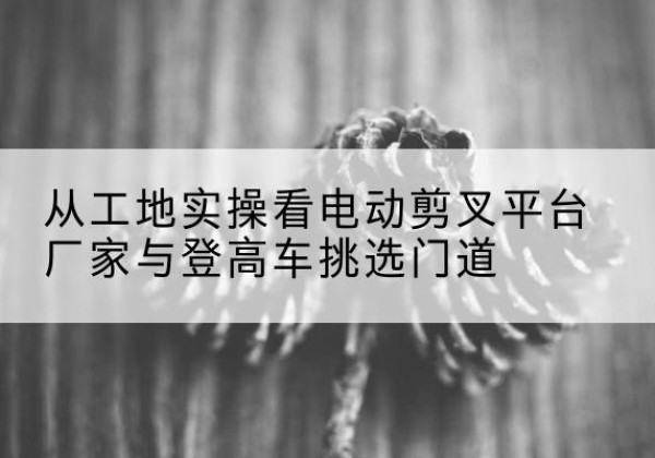 积石山电动剪叉升降平台厂家-从工地实操看电动剪叉平台厂家与登高车挑选门道