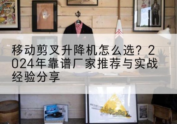 积石山升降平台厂家推荐-移动剪叉升降机怎么选？2024年靠谱厂家推荐与实战经验分享