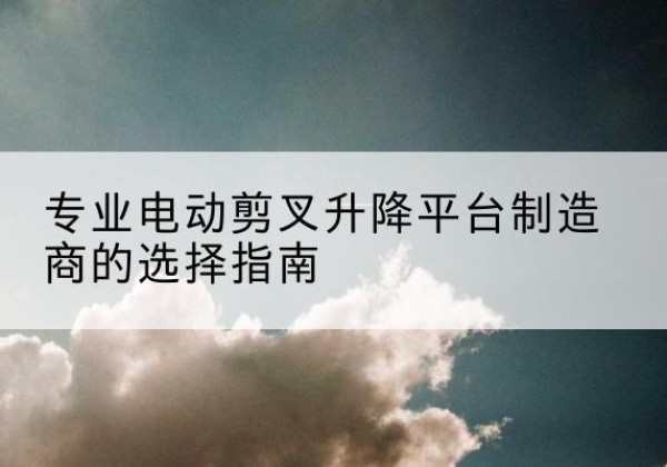 积石山电动剪叉升降平台厂家-专业电动剪叉升降平台制造商的选择指南
